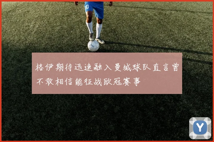 格伊期待迅速融入曼城球队直言曾不敢相信能征战欧冠赛事