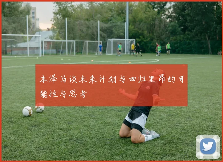 本泽马谈未来计划与回归里昂的可能性与思考