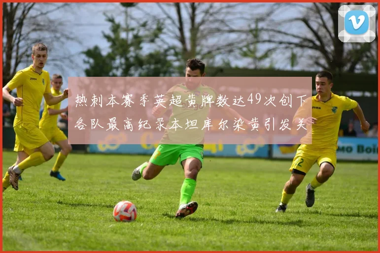热刺本赛季英超黄牌数达49次创下各队最高纪录本坦库尔染黄引发关注