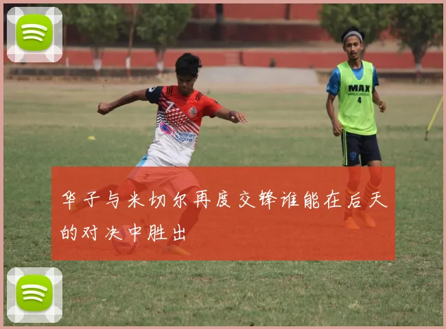 华子与米切尔再度交锋谁能在后天的对决中胜出
