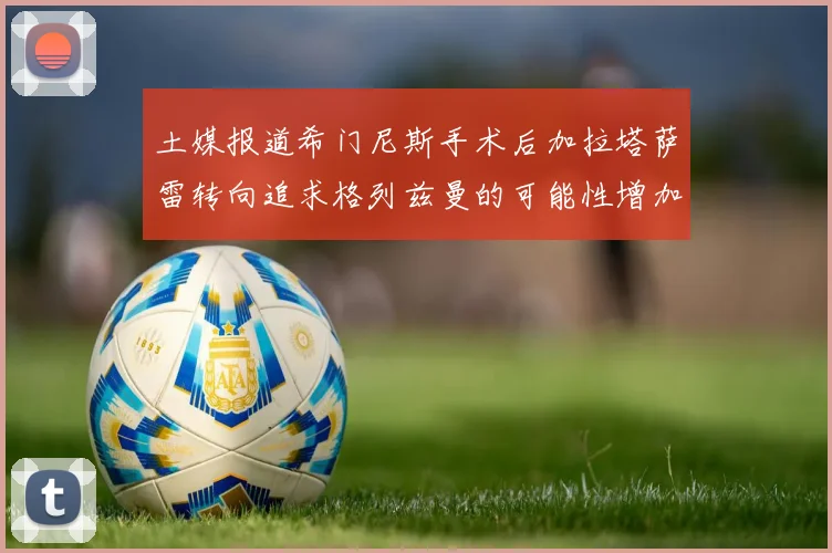 土媒报道希门尼斯手术后加拉塔萨雷转向追求格列兹曼的可能性增加