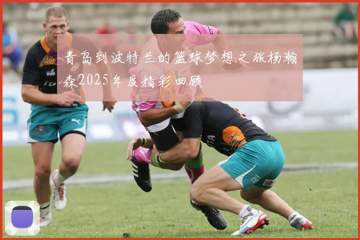 青岛到波特兰的篮球梦想之旅杨瀚森2025年度精彩回顾