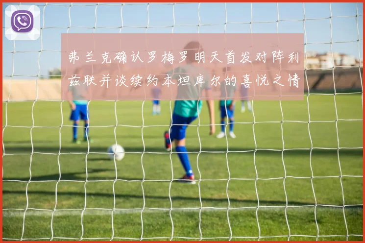 弗兰克确认罗梅罗明天首发对阵利兹联并谈续约本坦库尔的喜悦之情