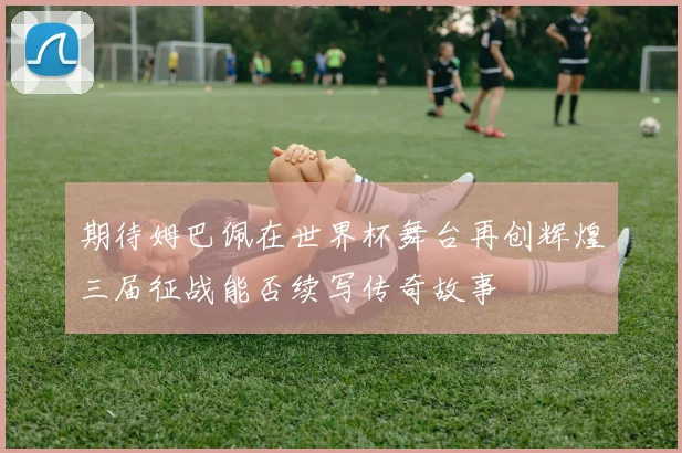 期待姆巴佩在世界杯舞台再创辉煌三届征战能否续写传奇故事