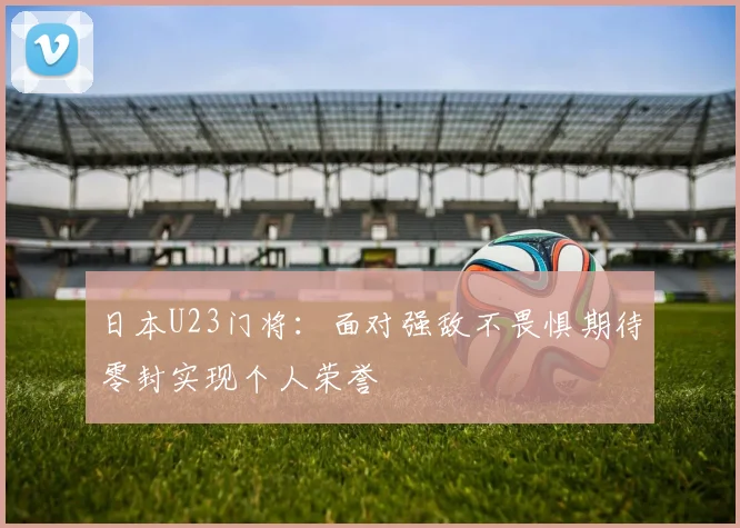 日本U23门将：面对强敌不畏惧期待零封实现个人荣誉