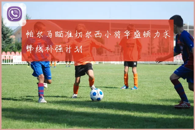 帕尔马瞄准切尔西小将华盛顿力求锋线补强计划