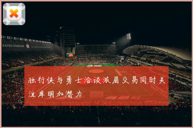 独行侠与勇士洽谈浓眉交易同时关注库明加潜力