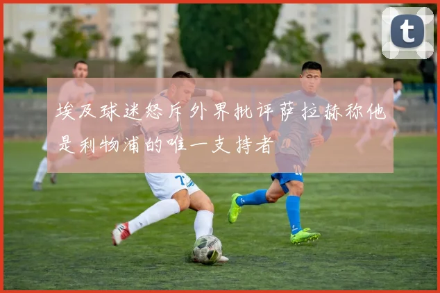 埃及球迷怒斥外界批评萨拉赫称他是利物浦的唯一支持者