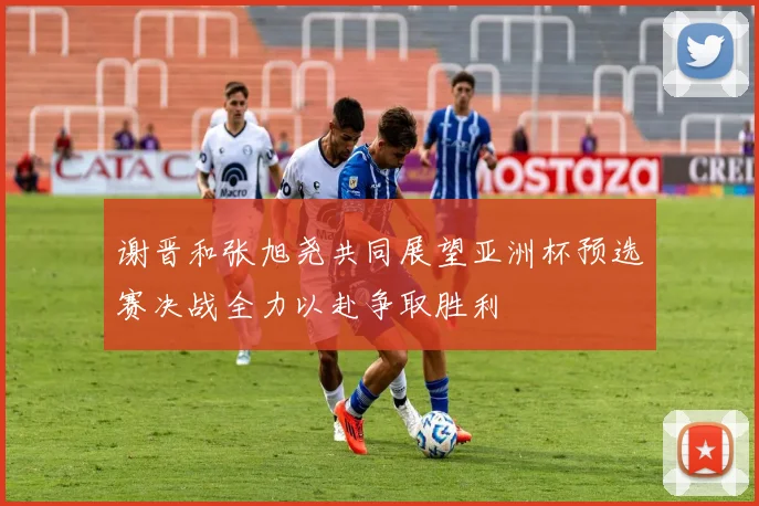 谢晋和张旭尧共同展望亚洲杯预选赛决战全力以赴争取胜利