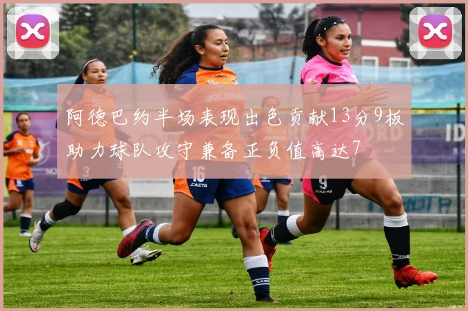 阿德巴约半场表现出色贡献13分9板助力球队攻守兼备正负值高达7