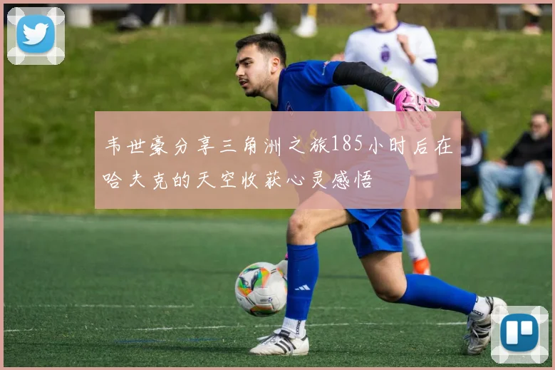韦世豪分享三角洲之旅185小时后在哈夫克的天空收获心灵感悟