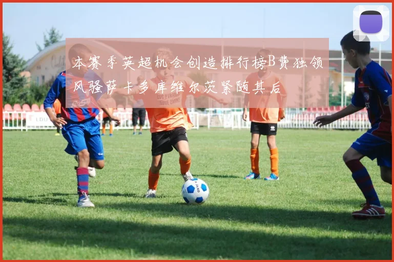 本赛季英超机会创造排行榜B费独领风骚萨卡多库维尔茨紧随其后