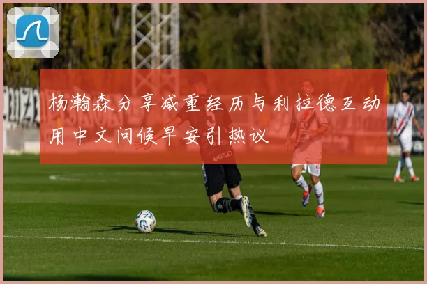 杨瀚森分享减重经历与利拉德互动用中文问候早安引热议