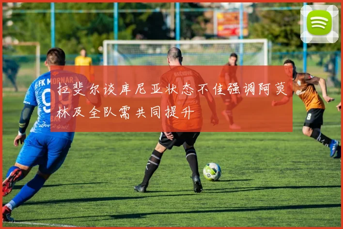 拉斐尔谈库尼亚状态不佳强调阿莫林及全队需共同提升