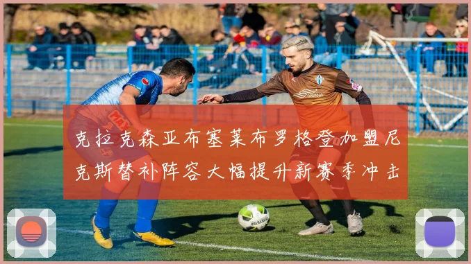 克拉克森亚布塞莱布罗格登加盟尼克斯替补阵容大幅提升新赛季冲击东决目标明确