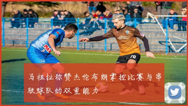 马祖拉称赞杰伦布朗掌控比赛与串联球队的双重能力