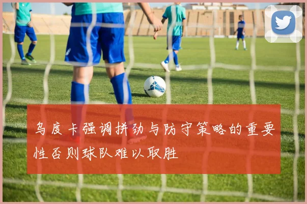 乌度卡强调拼劲与防守策略的重要性否则球队难以取胜
