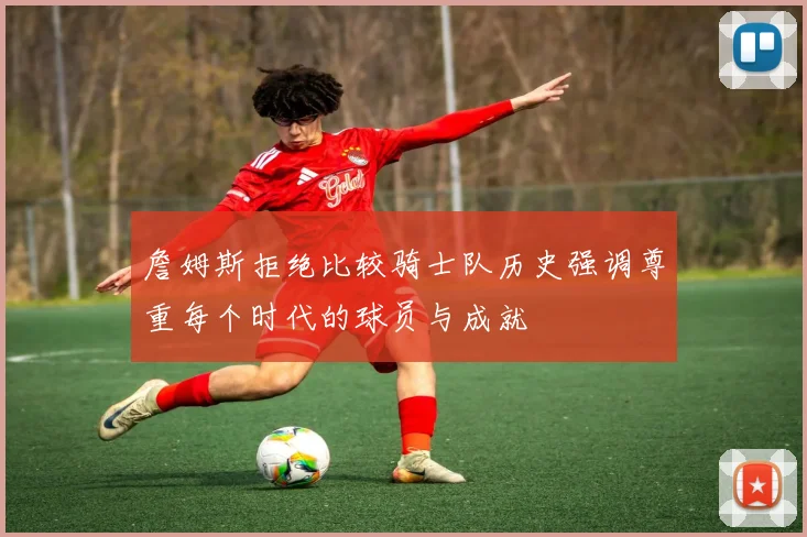 詹姆斯拒绝比较骑士队历史强调尊重每个时代的球员与成就