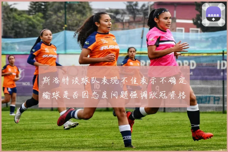 斯洛特谈球队表现不佳表示不确定输球是否因态度问题强调欧冠资格的重要性