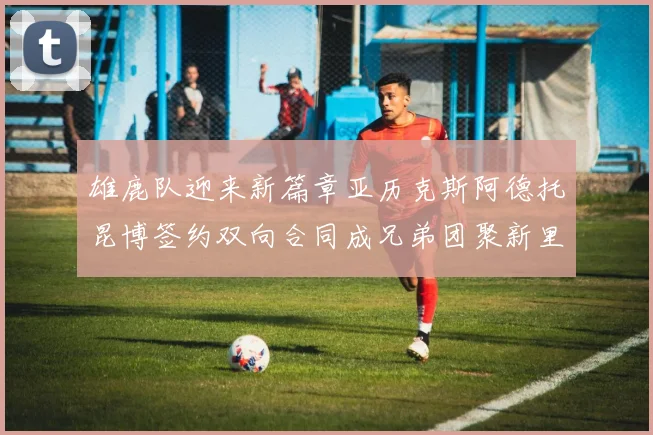 雄鹿队迎来新篇章亚历克斯阿德托昆博签约双向合同成兄弟团聚新里程碑