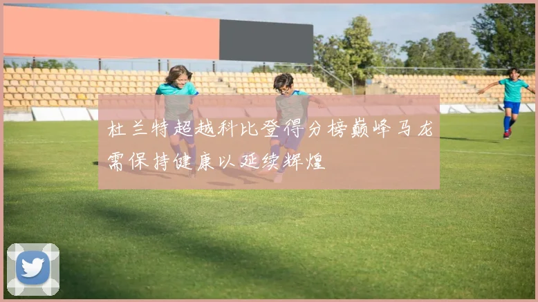杜兰特超越科比登得分榜巅峰马龙需保持健康以延续辉煌