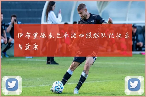 伊布重返米兰承诺回报球队的快乐与爱意