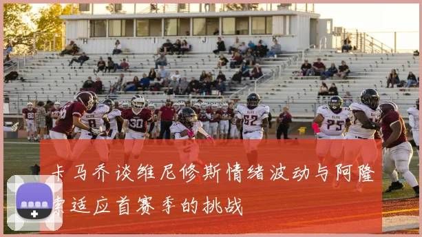 卡马乔谈维尼修斯情绪波动与阿隆索适应首赛季的挑战